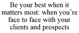 BE YOUR BEST WHEN IT MATTERS MOST: WHEN YOU'RE FACE TO FACE WITH YOUR CLIENTS AND PROSPECTS trademark