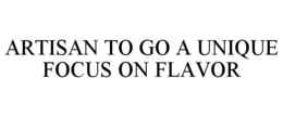 ARTISAN TO GO A UNIQUE FOCUS ON FLAVOR trademark