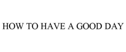 HOW TO HAVE A GOOD DAY trademark