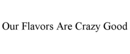 OUR FLAVORS ARE CRAZY GOOD trademark