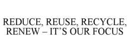 REDUCE, REUSE, RECYCLE, RENEW - IT'S OUR FOCUS trademark