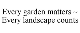 EVERY GARDEN MATTERS ~ EVERY LANDSCAPE COUNTS trademark