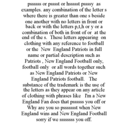 PSSSSSS OR PSSSST OR HSSSSST PSSSSY AS EXAMPLES. ANY COMBINATION OF THE LETTER S WHERE THERE IS GREATER THAN ONE S BESIDE ONE ANOTHER WITH NO LETTERS IN FRONT OR BACK OR WITH THE LETTERS P,T,H OR Y OR A COMBINATION OF BOTH IN FRONT OF OR AT THE END OF THE S. THESE LETTERS APPEARING ON CLOTHING WITH ANY REFERENCE TO FOOTBALL OR THE NEW ENGLAND PATRIOTS IN FULL NAME OR PARTIAL DESCRIPTION SUCH AS PATRIOTS , NEW ENGLAND FOOTBALL ONLY, FOOTBALL ONLY OR ALL WORDS TOGETHER SUCH AS NEW ENGLAND PATRIOTS OR NEW ENGLAND PATRIOTS FOOTBALL. THE SUBSTANCE OF THE TRADEMARK IS THE USE OF THE LETTERS AS THEY APPEAR ON ANY ARTICLE OF CLOTHING WITH PHRASES LIKE I'M A NEW ENGLAND FAN DOES THAT PSSSSSS YOU OFF OR WHY ARE YOU SO PSSSSSSST WHEN NEW ENGLAND WINS AND NEW ENGLAND FOOTBALL SORRY IF WE SSSSSSSS YOU OFF. trademark