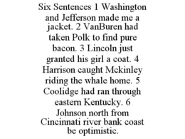 SIX SENTENCES 1 WASHINGTON AND JEFFERSON MADE ME A JACKET. 2 VANBUREN HAD TAKEN POLK TO FIND PURE BACON. 3 LINCOLN JUST GRANTED HIS GIRL A COAT. 4 HARRISON CAUGHT MCKINLEY RIDING THE WHALE HOME. 5 COOLIDGE HAD RAN THROUGH EASTERN KENTUCKY. 6 JOHNSON NORTH FROM CINCINNATI RIVER BANK COAST BE OPTIMISTIC. trademark