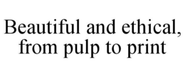 BEAUTIFUL AND ETHICAL, FROM PULP TO PRINT trademark