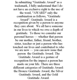 IN SUBMITTING "GRATITUDE AWARD" AS A TRADEMARK, I FULLY UNDERSTAND THAT I DO NOT HAVE AN EXCLUSIVE RIGHT TO THE USE OF THE WORD, "AWARD" ONLY THE COMBINATION AS FOLLOWS, "GRATITUDE AWARD". GRATITUDE AWARD IS A RECOGNITION GIVEN BY A PERSON TO ANYONE THEY CARE ABOUT. WE ALL HAVE SOMEONE IN OUR LIVES TO WHICH WE OWE A DEPTH OF GRATITUDE. TO THOSE WE CONSIDER OUR PERSONAL HEROES - WHETHER THAT PERSON BE OUR MOTHER, FATHER, FRIEND, BROTHER, SISTER, TEACHER OR JUST A PERSON WHO HAS TOUCHED OUR LIVES AND CONTRIBUTED TO WHO WE ARE NOW - YOU CAN NOW ISSUE THAT PERSON THE GRATITUDE AWARD. THE GRATITUDE AWARD IS A GESTURE OF RECOGNITION FOR THE IMPACT A PERSON HAS MADE ON YOUR LIFE. THERE ARE THREE DIFFERENT CATEGORIES OF GRATITUDE AWARD: THE BRONZE GRATITUDE AWARD, THE SILVER GRATITUDE AWARD, AND THE GOLD GRATITUDE AWARD. trademark