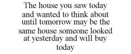 THE HOUSE YOU SAW TODAY AND WANTED TO THINK ABOUT UNTIL TOMORROW MAY BE THE SAME HOUSE SOMEONE LOOKED AT YESTERDAY AND WILL BUY TODAY trademark