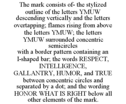 THE MARK CONSISTS OF- THE STYLIZED OUTLINE OF THE LETTERS YMUW DESCENDING VERTICALLY AND THE LETTERS OVERTAPPING; FLAMES RISING FROM ABOVE THE LETTERS YMUW; THE LETTERS YMUW SURROUNDED CONCENTRIC SEMICIRCLES WITH A BORDER PATTERN CONTAINING AN I-SHAPED BAR; THE WORDS RESPECT, INTELLIGENCE, GALLANTRY, HUMOR, AND TRUE BETWEEN CONCENTRIC CIRCLES AND SEPARATED BY A DOT; AND THE WORDING HONOR WHAT IS RIGHT BELOW ALL OTHER ELEMENTS OF THE MARK. trademark