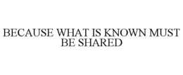 BECAUSE WHAT IS KNOWN MUST BE SHARED trademark