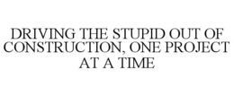 DRIVING THE STUPID OUT OF CONSTRUCTION, ONE PROJECT AT A TIME trademark