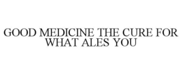 GOOD MEDICINE THE CURE FOR WHAT ALES YOU trademark