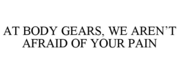 AT BODY GEARS, WE AREN'T AFRAID OF YOUR PAIN trademark