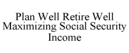 PLAN WELL RETIRE WELL MAXIMIZING SOCIAL SECURITY INCOME trademark