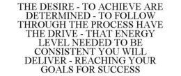 THE DESIRE - TO ACHIEVE ARE DETERMINED - TO FOLLOW THROUGH THE PROCESS HAVE THE DRIVE - THAT ENERGY LEVEL NEEDED TO BE CONSISTENT YOU WILL DELIVER - REACHING YOUR GOALS FOR SUCCESS trademark