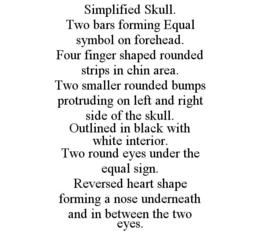 SIMPLIFIED SKULL. TWO BARS FORMING EQUAL SYMBOL ON FOREHEAD. FOUR FINGER SHAPED ROUNDED STRIPS IN CHIN AREA. TWO SMALLER ROUNDED BUMPS PROTRUDING ON LEFT AND RIGHT SIDE OF THE SKULL. OUTLINED IN BLACK WITH WHITE INTERIOR. TWO ROUND EYES UNDER THE EQUAL SIGN. REVERSED HEART SHAPE FORMING A NOSE UNDERNEATH AND IN BETWEEN THE TWO EYES. trademark