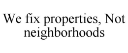 WE FIX PROPERTIES, NOT NEIGHBORHOODS trademark
