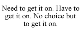 NEED TO GET IT ON. HAVE TO GET IT ON. NO CHOICE BUT TO GET IT ON. trademark
