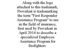 ALONG WITH THE LOGO ATTACHED TO THIS TRADEMARK, PROVIDENT IS TRADEMARKING THE TERM "FIRST RESPONDER ASSISTANCE PROGRAM" TO USE IN THE FIELD OF INSURANCE, FIRST USED BY PROVIDENT IN APRIL 2014 TO DESCRIBE A SPECIALIZED EMPLOYEE ASSISTANCE PROGRAM FOR FIREFIGHTERS. trademark