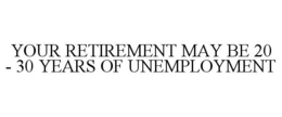YOUR RETIREMENT MAY BE 20 - 30 YEARS OF UNEMPLOYMENT trademark