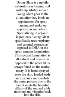 GOING GLAM IS A MOBILE AIRBRUSH SPRAY TANNING AND MAKE UP ARTISTRY SERVICE. GOING GLAM GOES TO THE CLIENT AFTER THEY BOOK AN APPOINTMENT FOR SPRAY TANNING AND MAKE UP APPLICATION AND ADVICE. SPECIALIZING IN ORGANIC INGREDIENTS, GOING GLAM SPECIFICALLY USES RASPBERRY AND CARAMEL EXTRACTS AS OPPOSED TO DHA IN THE SPRAY TANNING FORMULATION. THIS SPECIAL FORMULATION IS ALL NATURAL AND ORGANIC AS OPPOSED TO THE OTHER DHA SPRAYS FOUND ON THE MARKET TODAY. IT IS HAND SPRAYED ONTO THE SKIN, LOADED WITH ANTIOXIDANTS AND COMBATS THE AGING PROCESS DUE TO THE FACT IT OMITS THE HARMFUL EFFECTS OF THE SUN AND ADDS MOISTURE AND VITAMINS BACK INTO THE SKIN. trademark
