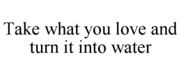 TAKE WHAT YOU LOVE AND TURN IT INTO WATER trademark