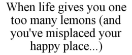 WHEN LIFE GIVES YOU ONE TOO MANY LEMONS (AND YOU'VE MISPLACED YOUR HAPPY PLACE...) trademark
