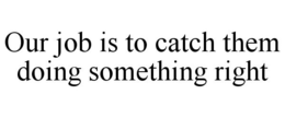OUR JOB IS TO CATCH THEM DOING SOMETHING RIGHT trademark