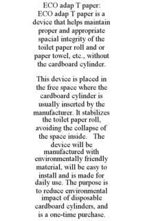 ECO ADAP T PAPER: ECO ADAP T PAPER IS A DEVICE THAT HELPS MAINTAIN PROPER AND APPROPRIATE SPACIAL INTEGRITY OF THE TOILET PAPER ROLL AND OR PAPER TOWEL, ETC., WITHOUT THE CARDBOARD CYLINDER. THIS DEVICE IS PLACED IN THE FREE SPACE WHERE THE CARDBOARD CYLINDER IS USUALLY INSERTED BY THE MANUFACTURER. IT STABILIZES THE TOILET PAPER ROLL, AVOIDING THE COLLAPSE OF THE SPACE INSIDE. THE DEVICE WILL BE MANUFACTURED WITH ENVIRONMENTALLY FRIENDLY MATERIAL, WILL BE EASY TO INSTALL AND IS MADE FOR DAILY USE. THE PURPOSE IS TO REDUCE ENVIRONMENTAL IMPACT OF DISPOSABLE CARDBOARD CYLINDERS, AND IS A ONE-TIME PURCHASE. trademark