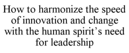 HOW TO HARMONIZE THE SPEED OF INNOVATION AND CHANGE WITH THE HUMAN SPIRIT'S NEED FOR LEADERSHIP trademark