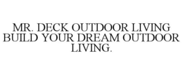 MR. DECK OUTDOOR LIVING BUILD YOUR DREAM OUTDOOR LIVING. trademark
