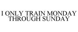 I ONLY TRAIN MONDAY THROUGH SUNDAY trademark
