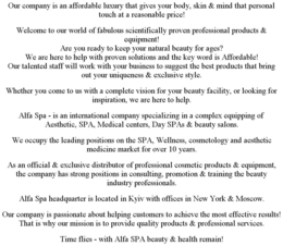OUR COMPANY IS AN AFFORDABLE LUXURY THAT GIVES YOUR BODY, SKIN & MIND THAT PERSONAL TOUCH AT A REASONABLE PRICE! WELCOME TO OUR WORLD OF FABULOUS SCIENTIFICALLY PROVEN PROFESSIONAL PRODUCTS & EQUIPMENT! ARE YOU READY TO KEEP YOUR NATURAL BEAUTY FOR AGES? WE ARE HERE TO HELP WITH PROVEN SOLUTIONS AND THE KEY WORD IS AFFORDABLE! OUR TALENTED STAFF WILL WORK WITH YOUR BUSINESS TO SUGGEST THE BEST PRODUCTS THAT BRING OUT YOUR UNIQUENESS & EXCLUSIVE STYLE. WHETHER YOU COME TO US WITH A COMPLETE VISION FOR YOUR BEAUTY FACILITY, OR LOOKING FOR INSPIRATION, WE ARE HERE TO HELP. ALFA SPA - IS AN INTERNATIONAL COMPANY SPECIALIZING IN A COMPLEX EQUIPPING OF AESTHETIC, SPA, MEDICAL CENTERS, DAY SPAS & BEAUTY SALONS. WE OCCUPY THE LEADING POSITIONS ON THE SPA, WELLNESS, COSMETOLOGY AND AESTHETIC MEDICINE MARKET FOR OVER 10 YEARS. AS AN OFFICIAL & EXCLUSIVE DISTRIBUTOR OF PROFESSIONAL COSMETIC PRODUCTS & EQUIPMENT, THE COMPANY HAS STRONG POSITIONS IN CONSULTING, PROMOTION & TRAINING THE BEAUTY INDUSTRY PROFESSIONALS. ALFA SPA HEADQUARTER IS LOCATED IN KYIV WITH OFFICES IN NEW YORK & MOSCOW. OUR COMPANY IS PASSIONATE ABOUT HELPING CUSTOMERS TO ACHIEVE THE MOST EFFECTIVE RESULTS! THAT IS WHY OUR MISSION IS TO PROVIDE QUALITY PRODUCTS & PROFESSIONAL SERVICES. TIME FLIES - WITH ALFA SPA BEAUTY & HEALTH REMAIN! trademark