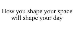HOW YOU SHAPE YOUR SPACE WILL SHAPE YOUR DAY trademark