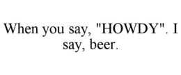 WHEN YOU SAY, "HOWDY". I SAY, BEER. trademark