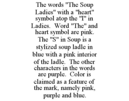 THE WORDS "THE SOUP LADIES" WITH A "HEART" SYMBOL ATOP THE "I" IN LADIES. WORD "THE" AND HEART SYMBOL ARE PINK. THE "S" IN SOUP IS A STYLIZED SOUP LADLE IN BLUE WITH A PINK INTERIOR OF THE LADLE. THE OTHER CHARACTERS IN THE WORDS ARE PURPLE. COLOR IS CLAIMED AS A FEATURE OF THE MARK, NAMELY PINK, PURPLE AND BLUE. trademark