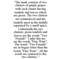 "THE MARK CONSISTS OF TWO CLUSTERS OF PURPLE GRAPES WITH EACH CLUSTER HAVING TENDRILS AND LEAVES WHICH ARE GREEN. THE TWO CLUSTERS ARE SYMMETRICAL AND THE TENDRILS MEET IN THE MIDDLE SEPARATED BY A SMALL SPACE. UNDERNEATH THE TWO CLUSTERS, GREEN TENDRILS AND LEAVES ARE THE WORDS "TWO FRIENDS". UNDER THIS ARC ARE THE WORDS "FINE WINE". THE WORDS "TWO FRIENDS" ARE IN BIGGER LETTER THAN THE WORDS "FINE WINE". ALL THE WORDS ARE CENTERED TO THE TWO CLUSTERS.." trademark