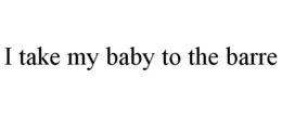 I TAKE MY BABY TO THE BARRE trademark