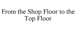 FROM THE SHOP FLOOR TO THE TOP FLOOR trademark