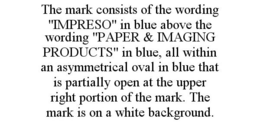 THE MARK CONSISTS OF THE WORDING "IMPRESO" IN BLUE ABOVE THE WORDING "PAPER & IMAGING PRODUCTS" IN BLUE, ALL WITHIN AN ASYMMETRICAL OVAL IN BLUE THAT IS PARTIALLY OPEN AT THE UPPER RIGHT PORTION OF THE MARK. THE MARK IS ON A WHITE BACKGROUND. trademark