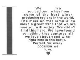 I WE'VE SOURCED OUR WINES FROM SOME OF THE BEST WINE-PRODUCING REGIONS IN THE WORLD. THE MISSION WAS SIMPLE, TO MAKE A GREAT WINE THAT WE ARE SURE YOU WILL ENJOY. WE DIDN'T FIND THIS HARD. WE HAVE FOUND SOMETHING THAT CAPTURES ALL WE LOVE ABOUT GOOD WINE RIGHT HERE IN THIS BOTTLE. PERFECT FOR EVERY OCCASION WE LOVE. trademark
