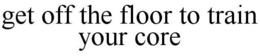 GET OFF THE FLOOR TO TRAIN YOUR CORE trademark