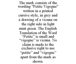 THE MARK CONSISTS OF THE WORDING "PETITE VIGOGNE" WRITTEN IN A PRINTED CURSIVE STYLE, IN GREY AND A DRAWING OF A VICUNA ON THE RIGHT SIDE IN LIGHT MINT GREEN. THE ENGLISH TRANSLATION OF THE WORD "PETITE" IS SMALL AND "VIGOGNE" IS VICUNA. NO CLAIM IS MADE TO THE EXCLUSIVE RIGHT TO USE "PETITE" AND "VIGOGNE" APART FROM THE MARK AS SHOWN. trademark