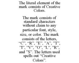 THE LITERAL ELEMENT OF THE MARK CONSISTS OF CREATIVE COLORS. THE MARK CONSISTS OF STANDARD CHARACTERS WITHOUT CLAIM TO ANY PARTICULAR FONT, STYLE, SIZE, OR COLOR. THE MARK CONSISTS OF THE LETTERS, "C", "R", "E", "A", "T", "I", "V", "O", "L", "R", AND "S". THE LETTERS USED SPELLS OUT "CREATIVE COLORS". trademark