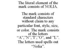 THE LITERAL ELEMENT OF THE MARK CONSISTS OF NOLIA. THE MARK CONSISTS OF STANDARD CHARACTERS WITHOUT CLAIM TO ANY PARTICULAR FONT, STYLE, SIZE, OR COLOR. THE MARK CONSISTS OF THE LETTERS "A","N","I","O", AND "L". THE LETTERS USED SPELLS OUT "NOLIA". trademark