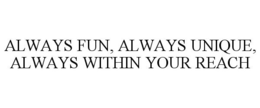 ALWAYS FUN, ALWAYS UNIQUE, ALWAYS WITHIN YOUR REACH trademark