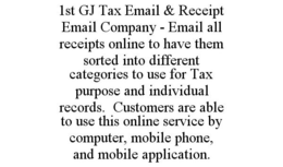 1ST GJ TAX EMAIL & RECEIPT EMAIL COMPANY - EMAIL ALL RECEIPTS ONLINE TO HAVE THEM SORTED INTO DIFFERENT CATEGORIES TO USE FOR TAX PURPOSE AND INDIVIDUAL RECORDS. CUSTOMERS ARE ABLE TO USE THIS ONLINE SERVICE BY COMPUTER, MOBILE PHONE, AND MOBILE APPLICATION. trademark
