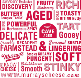 SAVORY EXCLUSIVE DISCOVERY FRUITY MUSHROOMY RICH BUTTERY COMPLEX TANGY AGED BOLD TOASTY BITING NUTTY RIPE POWERFUL HERBACEOUS SPICY TART DELICATE MURRAY'S CAVE AGED GOOEY CRUMBLY DECADENT FARMSTEAD & SEASONAL SUBTLE LINGERING MURRAY'S -WE KNOW CHEESE- SMOKY CREAMY PUNGENT SOFT WE KNOW CHEESE DELECTABLE SHARP SMOOTH STINKY WWW.MURRAYSCHEESE.COM trademark