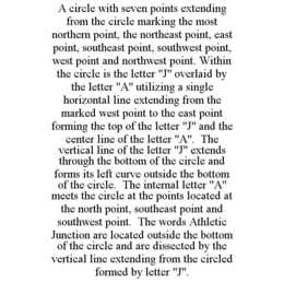 A CIRCLE WITH SEVEN POINTS EXTENDING FROM THE CIRCLE MARKING THE MOST NORTHERN POINT, THE NORTHEAST POINT, EAST POINT, SOUTHEAST POINT, SOUTHWEST POINT, WEST POINT AND NORTHWEST POINT. WITHIN THE CIRCLE IS THE LETTER "J" OVERLAID BY THE LETTER "A" UTILIZING A SINGLE HORIZONTAL LINE EXTENDING FROM THE MARKED WEST POINT TO THE EAST POINT FORMING THE TOP OF THE LETTER "J" AND THE CENTER LINE OF THE LETTER "A". THE VERTICAL LINE OF THE LETTER "J" EXTENDS THROUGH THE BOTTOM OF THE CIRCLE AND FORMS ITS LEFT CURVE OUTSIDE THE BOTTOM OF THE CIRCLE. THE INTERNAL LETTER "A" MEETS THE CIRCLE AT THE POINTS LOCATED AT THE NORTH POINT, SOUTHEAST POINT AND SOUTHWEST POINT. THE WORDS ATHLETIC JUNCTION ARE LOCATED OUTSIDE THE BOTTOM OF THE CIRCLE AND ARE DISSECTED BY THE VERTICAL LINE EXTENDING FROM THE CIRCLED FORMED BY LETTER "J". trademark