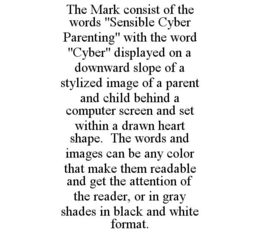 THE MARK CONSIST OF THE WORDS "SENSIBLE CYBER PARENTING" WITH THE WORD "CYBER" DISPLAYED ON A DOWNWARD SLOPE OF A STYLIZED IMAGE OF A PARENT AND CHILD BEHIND A COMPUTER SCREEN AND SET WITHIN A DRAWN HEART SHAPE. THE WORDS AND IMAGES CAN BE ANY COLOR THAT MAKE THEM READABLE AND GET THE ATTENTION OF THE READER, OR IN GRAY SHADES IN BLACK AND WHITE FORMAT. trademark