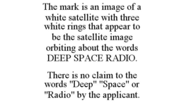 THE MARK IS AN IMAGE OF A WHITE SATELLITE WITH THREE WHITE RINGS THAT APPEAR TO BE THE SATELLITE IMAGE ORBITING ABOUT THE WORDS DEEP SPACE RADIO. THERE IS NO CLAIM TO THE WORDS "DEEP" "SPACE" OR "RADIO" BY THE APPLICANT. trademark